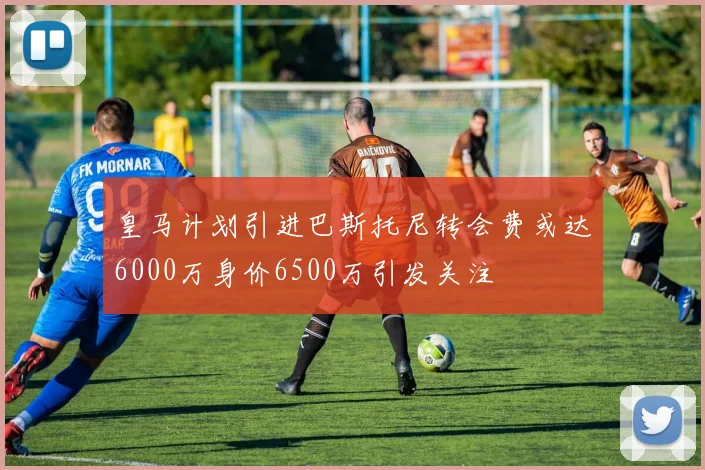 皇马计划引进巴斯托尼转会费或达6000万身价6500万引发关注