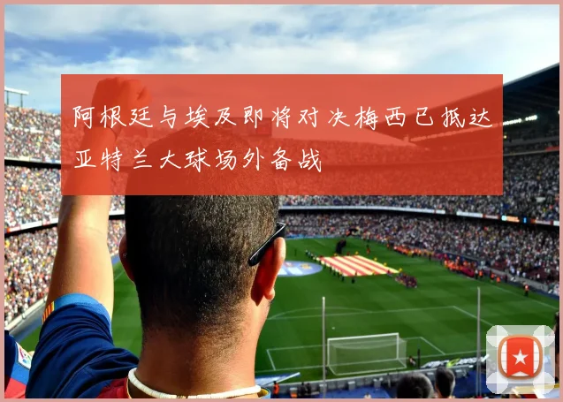 阿根廷与埃及即将对决梅西已抵达亚特兰大球场外备战