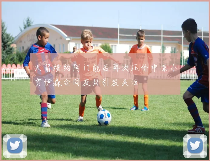 火箭续约阿门能否再次压价申京小贾伊森合同友好引发关注