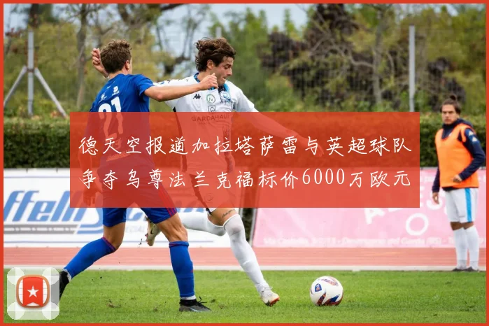 德天空报道加拉塔萨雷与英超球队争夺乌尊法兰克福标价6000万欧元
