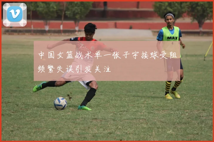 中国女篮战术单一张子宇接球受阻频繁失误引发关注