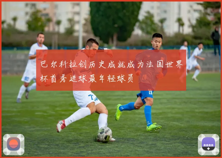 巴尔科拉创历史成就成为法国世界杯首秀进球最年轻球员