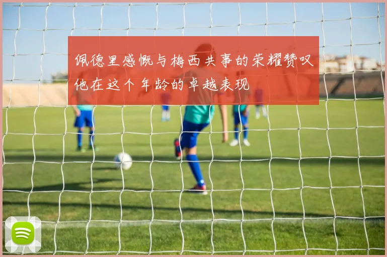 佩德里感慨与梅西共事的荣耀赞叹他在这个年龄的卓越表现