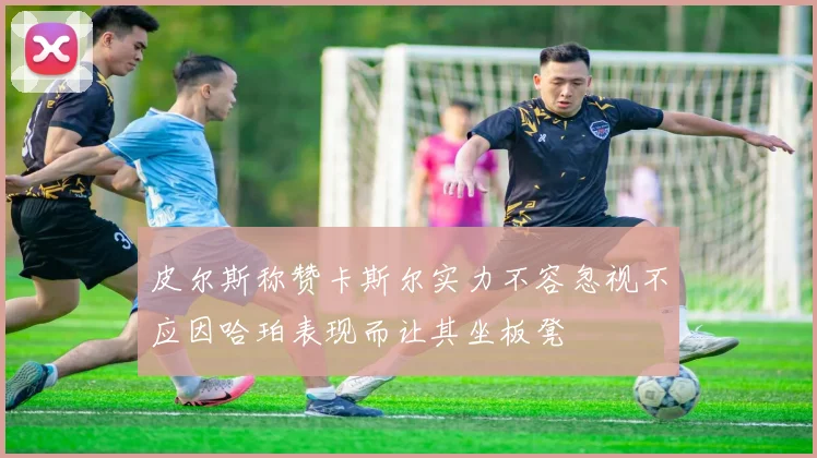皮尔斯称赞卡斯尔实力不容忽视不应因哈珀表现而让其坐板凳