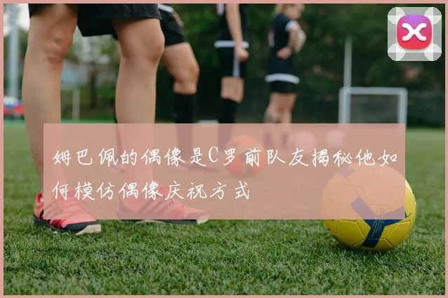 姆巴佩的偶像是C罗前队友揭秘他如何模仿偶像庆祝方式