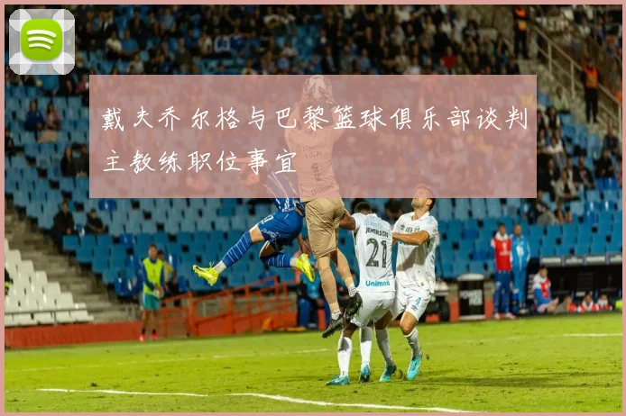 戴夫乔尔格与巴黎篮球俱乐部谈判主教练职位事宜