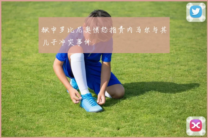 狱中罗比尼奥愤怒指责内马尔与其儿子冲突事件
