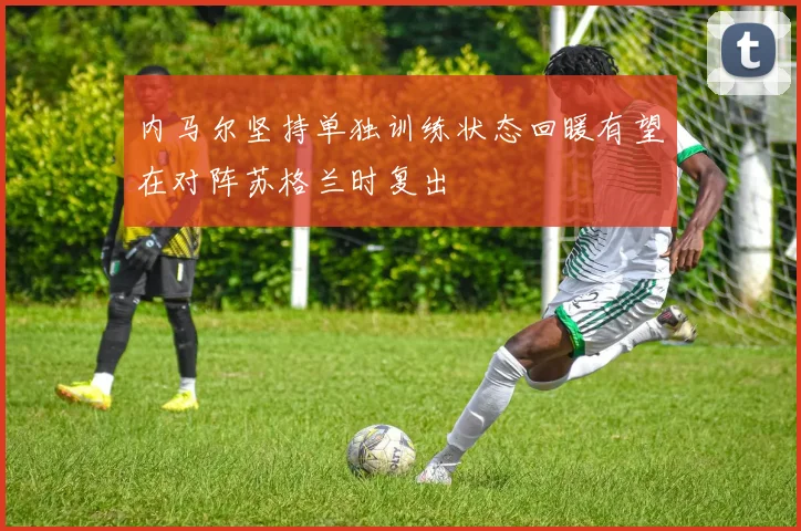 内马尔坚持单独训练状态回暖有望在对阵苏格兰时复出