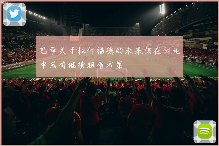 巴萨关于拉什福德的未来仍在讨论中或将继续租借方案